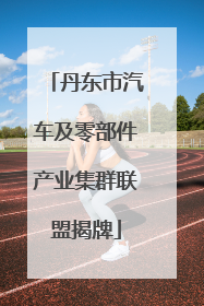 丹东市汽车及零部件产业集群联盟揭牌