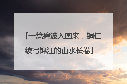 一篙碧波入画来，铜仁续写锦江的山水长卷