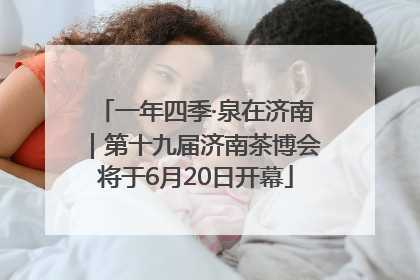 一年四季·泉在济南｜第十九届济南茶博会将于6月20日开幕