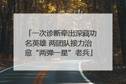 一次诊断牵出深藏功名英雄 两团队接力治愈“两弹一星”老兵