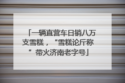 一辆直营车日销八万支雪糕，“雪糕论斤称”带火济南老字号