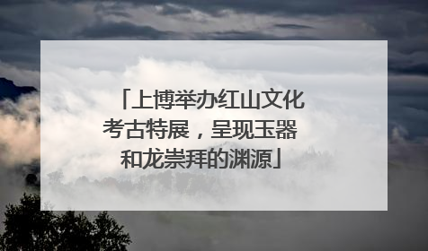 上博举办红山文化考古特展，呈现玉器和龙崇拜的渊源