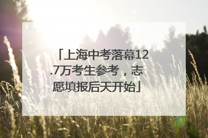上海中考落幕12.7万考生参考，志愿填报后天开始