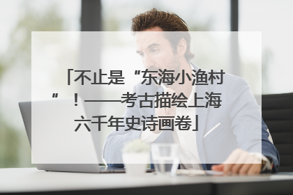 不止是“东海小渔村”！——考古描绘上海六千年史诗画卷