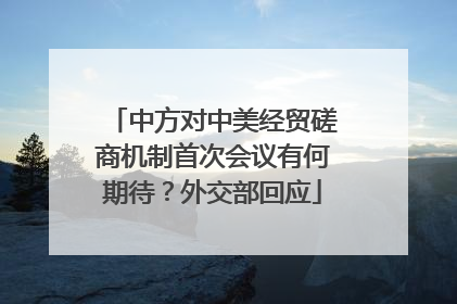 中方对中美经贸磋商机制首次会议有何期待？外交部回应