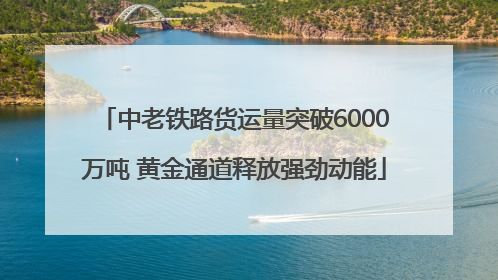中老铁路货运量突破6000万吨 黄金通道释放强劲动能
