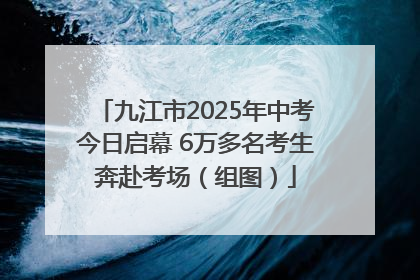 九江市2025年中考今日启幕 6万多名考生奔赴考场（组图）