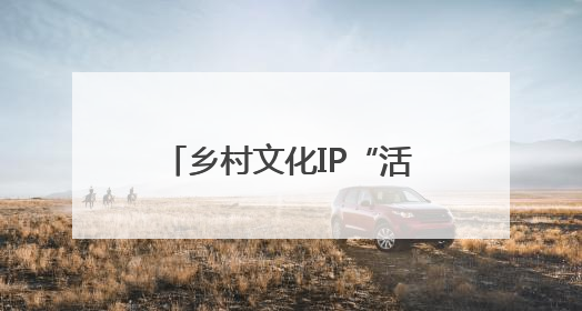 乡村文化IP“活”起来“火”起来