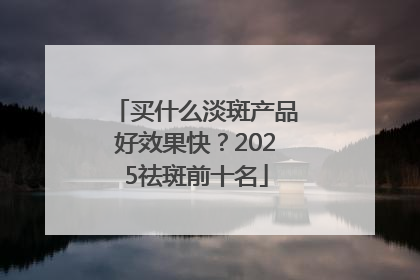 买什么淡斑产品好效果快？2025祛斑前十名