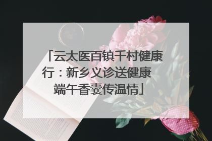云太医百镇千村健康行：新乡义诊送健康 端午香囊传温情