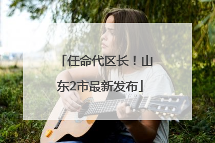 任命代区长！山东2市最新发布