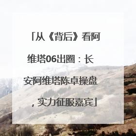 从《背后》看阿维塔06出圈：长安阿维塔陈卓操盘，实力征服嘉宾