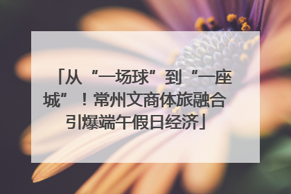 从“一场球”到“一座城”！常州文商体旅融合引爆端午假日经济