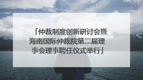 仲裁制度创新研讨会暨海南国际仲裁院第二届理事会理事聘任仪式举行
