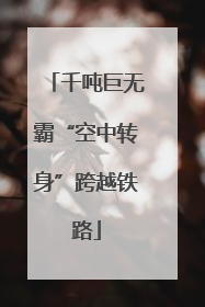 千吨巨无霸“空中转身”跨越铁路