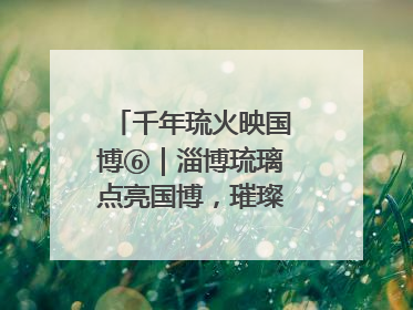 千年琉火映国博⑥｜淄博琉璃点亮国博，璀璨技艺传承古今