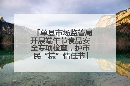 单县市场监管局开展端午节食品安全专项检查，护市民“粽”情佳节