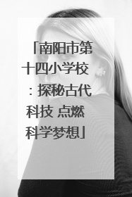 南阳市第十四小学校：探秘古代科技 点燃科学梦想