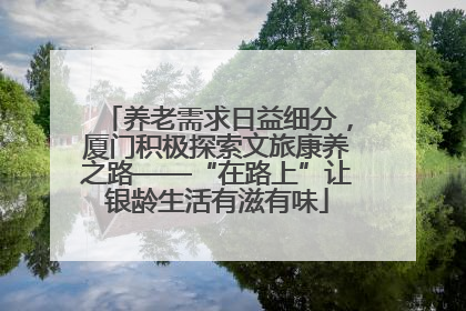 养老需求日益细分，厦门积极探索文旅康养之路——“在路上”让银龄生活有滋有味