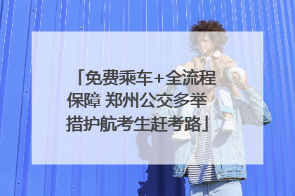 免费乘车+全流程保障 郑州公交多举措护航考生赶考路