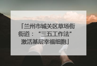 兰州市城关区草场街街道：“三五工作法”激活基层幸福细胞