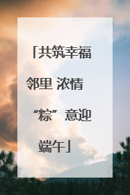 共筑幸福邻里 浓情“粽”意迎端午