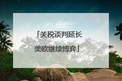 关税谈判延长 美欧继续博弈