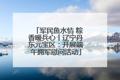 军民鱼水情 粽香暖兵心丨辽宁丹东元宝区：开展端午拥军慰问活动