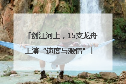 剑江河上，15支龙舟上演“速度与激情”