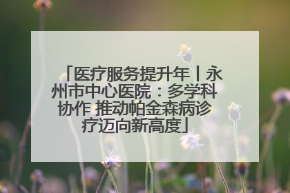 医疗服务提升年丨永州市中心医院：多学科协作 推动帕金森病诊疗迈向新高度