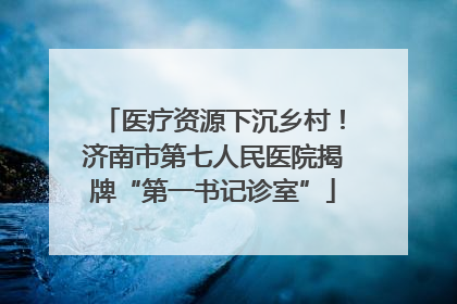 医疗资源下沉乡村！济南市第七人民医院揭牌“第一书记诊室”