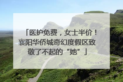 医护免费，女士半价！襄阳华侨城奇幻度假区致敬了不起的“她”