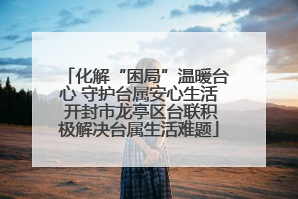 化解“困局”温暖台心 守护台属安心生活 开封市龙亭区台联积极解决台属生活难题