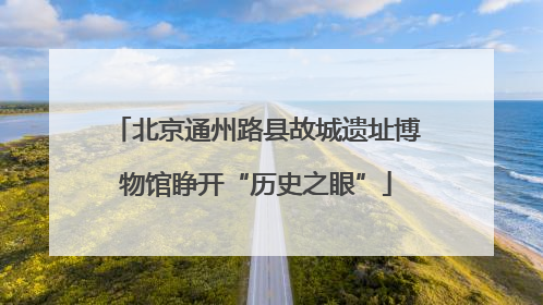 北京通州路县故城遗址博物馆睁开“历史之眼”