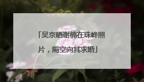 吴京晒谢楠在珠峰照片，隔空向其求婚