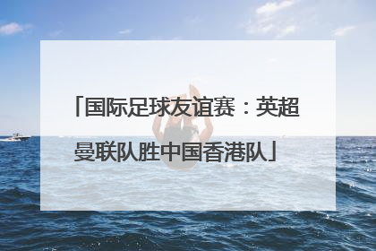 国际足球友谊赛：英超曼联队胜中国香港队