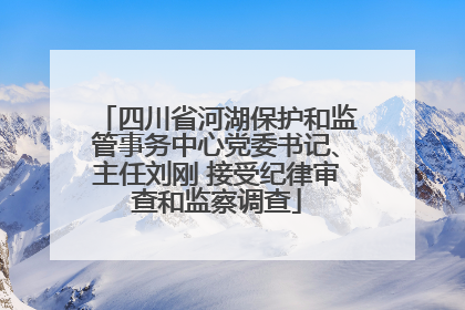 四川省河湖保护和监管事务中心党委书记、主任刘刚 接受纪律审查和监察调查