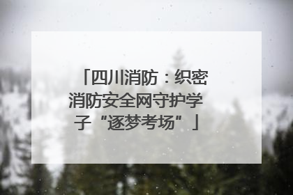 四川消防：织密消防安全网守护学子“逐梦考场”