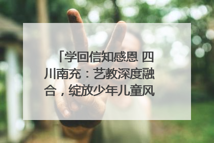 学回信知感恩 四川南充：艺教深度融合，绽放少年儿童风采｜您牵挂的四川