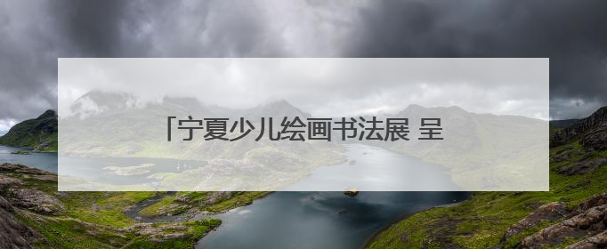 宁夏少儿绘画书法展 呈现少儿艺术创作新生态