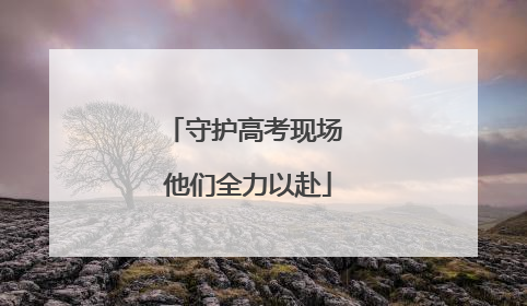 守护高考现场 他们全力以赴