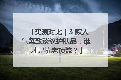 实测对比｜3 款人气紧致淡纹护肤品，谁才是抗老顶流？