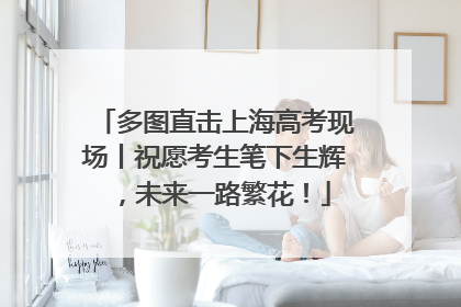 多图直击上海高考现场丨祝愿考生笔下生辉，未来一路繁花！