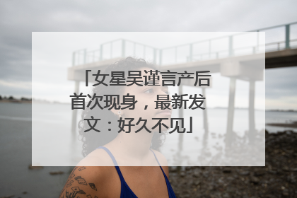 女星吴谨言产后首次现身，最新发文：好久不见