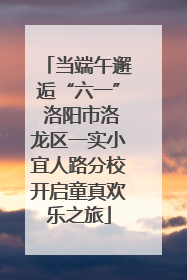 当端午邂逅“六一” 洛阳市洛龙区一实小宜人路分校开启童真欢乐之旅