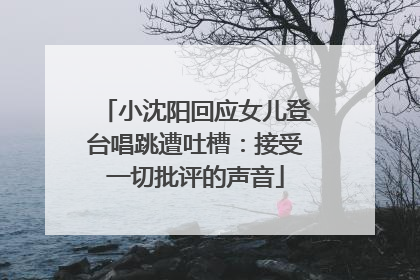 小沈阳回应女儿登台唱跳遭吐槽：接受一切批评的声音