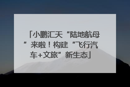 小鹏汇天“陆地航母”来啦！构建“飞行汽车+文旅”新生态