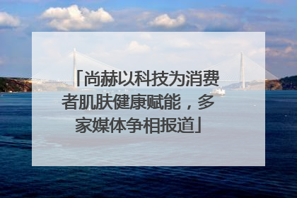 尚赫以科技为消费者肌肤健康赋能，多家媒体争相报道