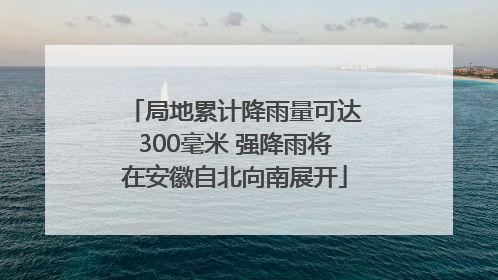 局地累计降雨量可达300毫米 强降雨将在安徽自北向南展开
