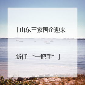 山东三家国企迎来新任 “一把手”